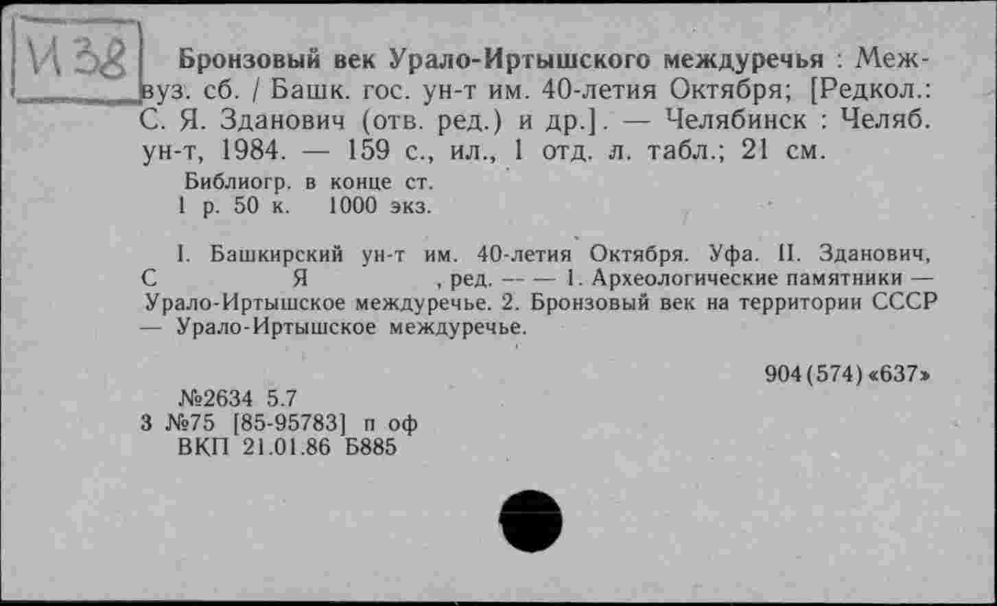 ﻿2 с Бронзовый век Урало-Иртышского междуречья : Меж-
. вуз, сб. / Башк. гос. ун-т им. 40-летия Октября; [Редкол.:
С. Я. Зданович (отв. ред.) и др.]. — Челябинск : Челяб.
ун-т, 1984. — 159 с., ил., 1 отд. л. табл.; 21 см.
Библиогр. в конце ст.
1 р. 50 к. 1000 экз.
I. Башкирский ун-т им. 40-летия Октября. Уфа. 11. Зданович, С	Я	, ред.---1. Археологические памятники —
Урало-Иртышское междуречье. 2. Бронзовый век на территории СССР — Урало-Иртышское междуречье.
№2634 5.7
3 №75 [85-95783] п оф ВКП 21.01.86 Б885
904(574)«637»